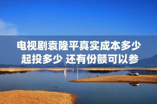 电视剧袁隆平真实成本多少 起投多少 还有份额可以参与吗(电视剧袁隆平真名叫什么) 电视剧袁隆平真实成本多少 起投多少 还有份额可以参与吗(电视剧袁隆平真名叫什么)