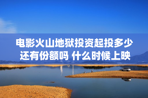 电影火山地狱投资起投多少 还有份额吗 什么时候上映(火山地狱到底能不能上映)
