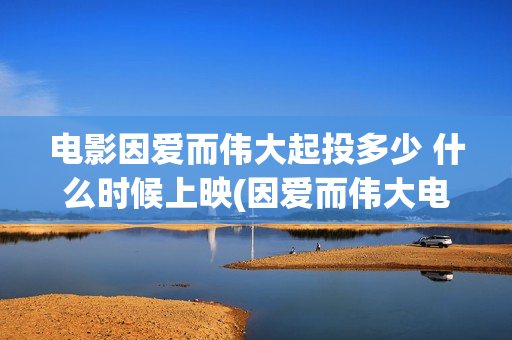 电影因爱而伟大起投多少 什么时候上映(因爱而伟大电影演员阵容) 电影因爱而伟大起投多少 什么时候上映(因爱而伟大电影演员阵容)