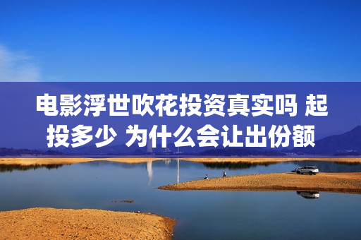电影浮世吹花投资真实吗 起投多少 为什么会让出份额让大众投资(浮世花剧情歌)
