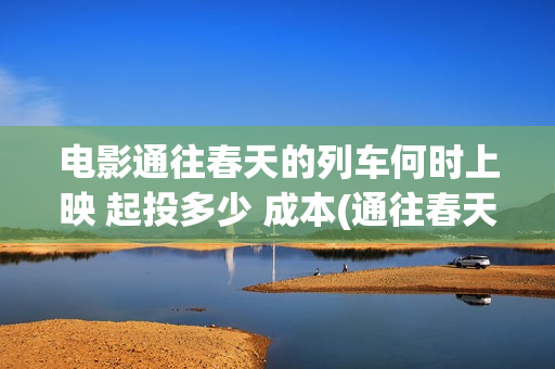 电影通往春天的列车何时上映 起投多少 成本(通往春天的列车预告:电影通往春天的列车在线观看)