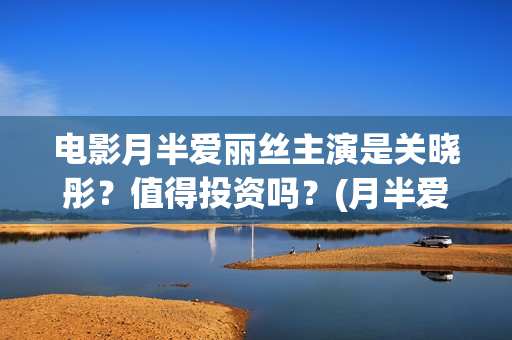 电影月半爱丽丝主演是关晓彤？值得投资吗？(月半爱丽丝主演)