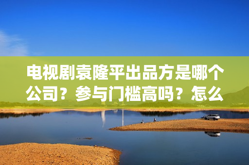 电视剧袁隆平出品方是哪个公司？参与门槛高吗？怎么投资？(电视剧 袁隆平)