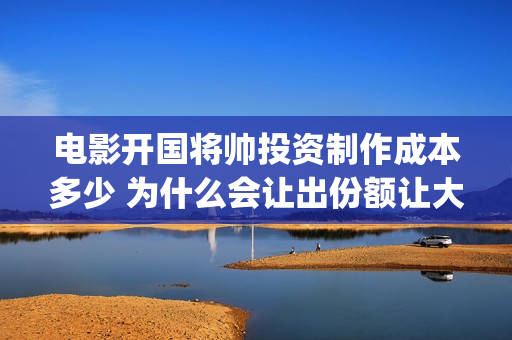 电影开国将帅投资制作成本多少 为什么会让出份额让大众投资(开国将帅上映)