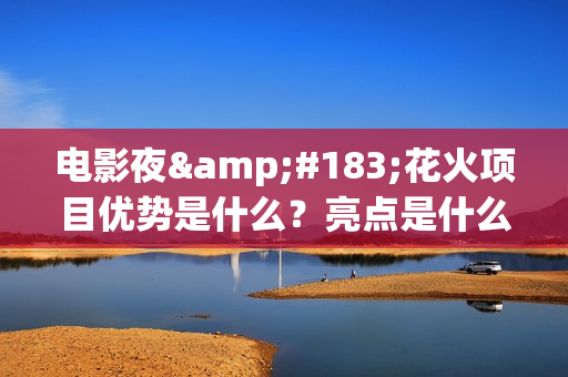 电影夜·花火项目优势是什么？亮点是什么？怎么投资？(夜花火歌词)