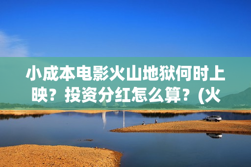 小成本电影火山地狱何时上映？投资分红怎么算？(火山小视频电影)