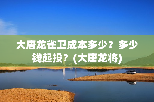 大唐龙雀卫成本多少？多少钱起投？(大唐龙将)