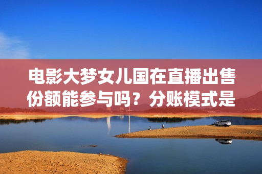 电影大梦女儿国在直播出售份额能参与吗?分账模式是怎样?(大梦女儿国什么时候上映) 电影大梦女儿国在直播出售份额能参与吗?分账模式是怎样?(大梦女儿国什么时候上映)