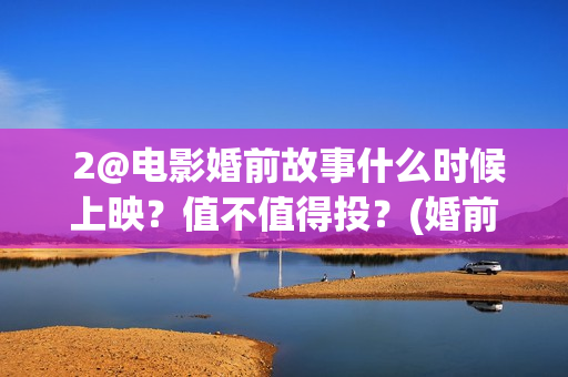  2@电影婚前故事什么时候上映？值不值得投？(婚前故事电影百度百科)