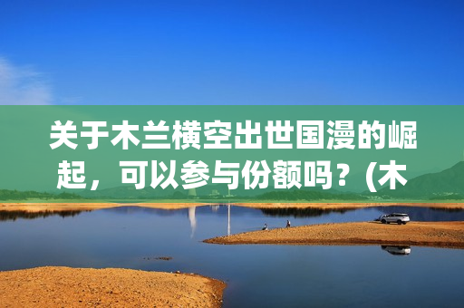 关于木兰横空出世国漫的崛起，可以参与份额吗？(木兰横空出世成本)