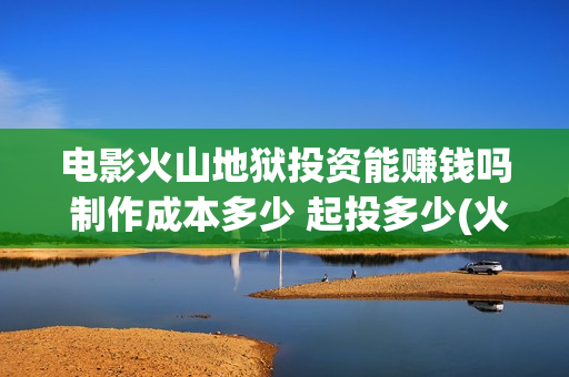 电影火山地狱投资能赚钱吗 制作成本多少 起投多少(火山地狱到底能不能上映)