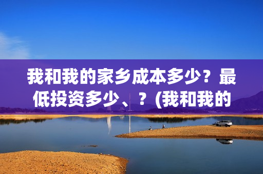 我和我的家乡成本多少?最低投资多少、?(我和我的家乡说的都是哪) 我和我的家乡成本多少?最低投资多少、?(我和我的家乡说的都是哪)