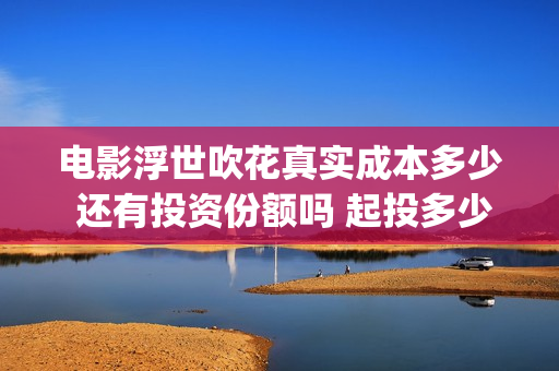 电影浮世吹花真实成本多少 还有投资份额吗 起投多少(浮世吹花主演) 电影浮世吹花真实成本多少 还有投资份额吗 起投多少(浮世吹花主演)