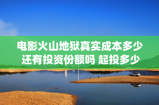 电影火山地狱真实成本多少 还有投资份额吗 起投多少(火山地狱是什么意思)