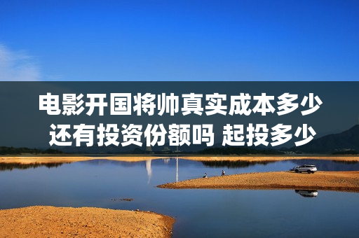 电影开国将帅真实成本多少 还有投资份额吗 起投多少(电影《开国将帅》)