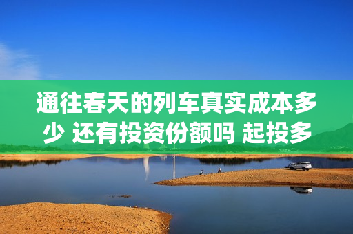 通往春天的列车真实成本多少 还有投资份额吗 起投多少(通往春天的列车剧情解析)