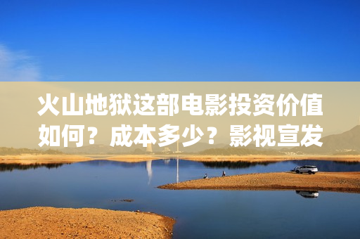 火山地狱这部电影投资价值如何？成本多少？影视宣发？(火山地狱这部电影叫什么)