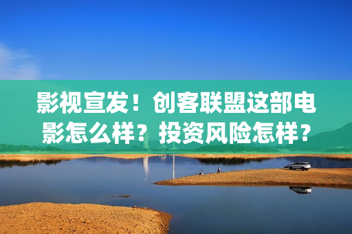 影视宣发！创客联盟这部电影怎么样？投资风险怎样？(影视制作宣传片)