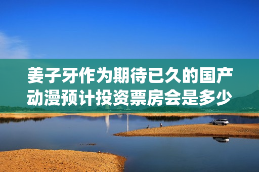 姜子牙作为期待已久的国产动漫预计投资票房会是多少？(姜子牙会什么)