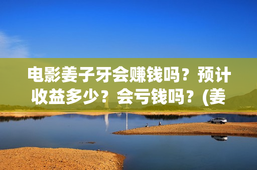 电影姜子牙会赚钱吗？预计收益多少？会亏钱吗？(姜子牙电影当年的真相是什么)