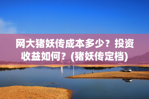 网大猪妖传成本多少？投资收益如何？(猪妖传定档)