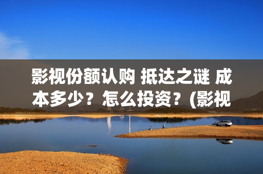 影视份额认购 抵达之谜 成本多少？怎么投资？(影视份额认购什么意思)