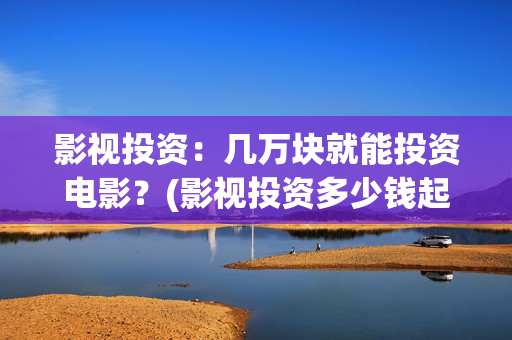 影视投资：几万块就能投资电影？(影视投资多少钱起投)