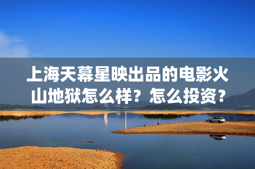 上海天幕星映出品的电影火山地狱怎么样？怎么投资？(上海天幕星映文化传媒长津湖)