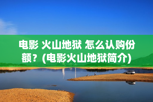电影 火山地狱 怎么认购份额？(电影火山地狱简介)