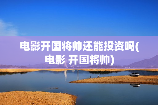 电影开国将帅还能投资吗(电影 开国将帅)