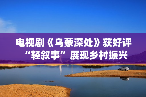 电视剧《乌蒙深处》获好评 “轻叙事”展现乡村振兴(电视剧乌蒙深处免费观看)