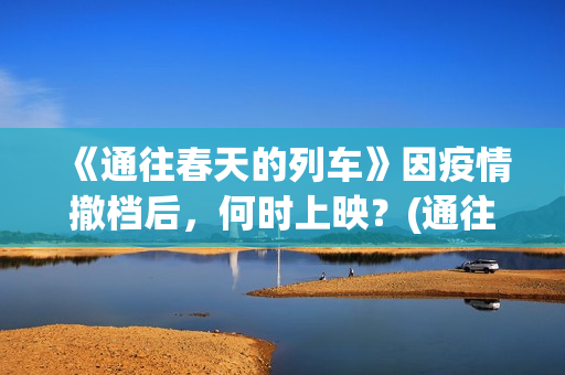 《通往春天的列车》因疫情撤档后，何时上映？(通往春天的列车票房最新预测)