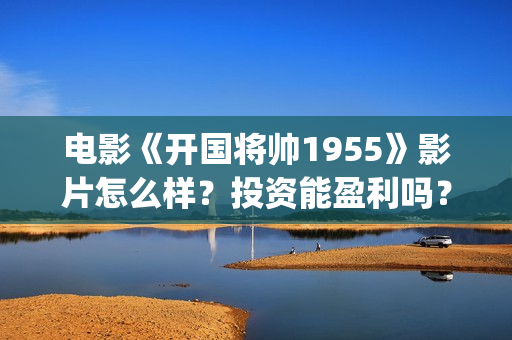 电影《开国将帅1955》影片怎么样？投资能盈利吗？(电影《开国将帅》影院排片时间)