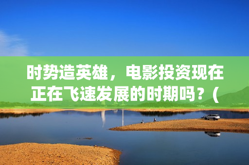时势造英雄，电影投资现在正在飞速发展的时期吗？(时势造英雄什么电影)