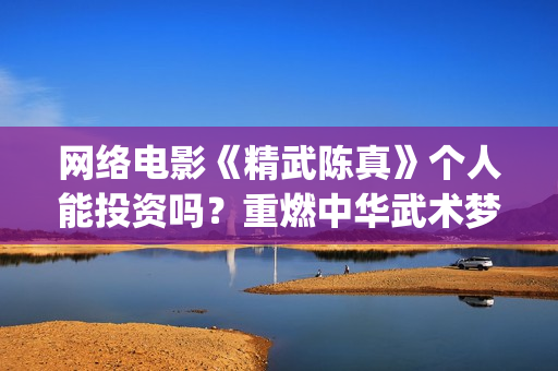 网络电影《精武陈真》个人能投资吗？重燃中华武术梦(电影,精武英雄)