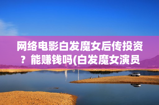 网络电影白发魔女后传投资？能赚钱吗(白发魔女演员列表)