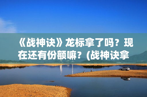 《战神诀》龙标拿了吗？现在还有份额嘛？(战神诀拿到龙标了吗最新消息)
