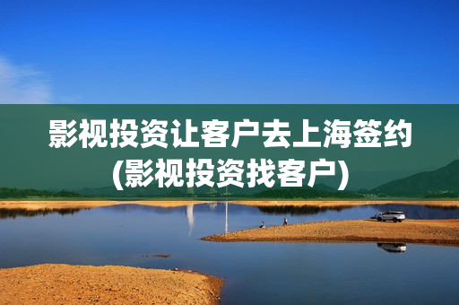 影视投资让客户去上海签约(影视投资找客户)