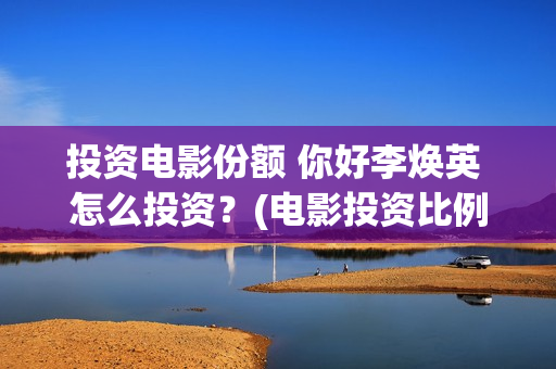 投资电影份额 你好李焕英 怎么投资？(电影投资比例)