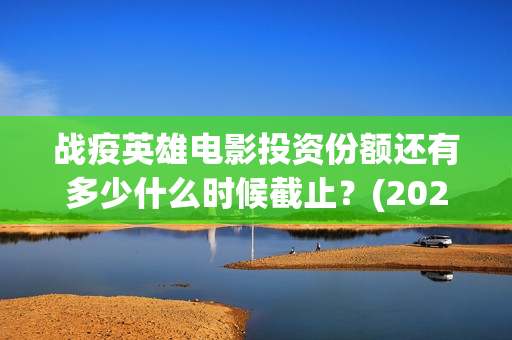 战疫英雄电影投资份额还有多少什么时候截止？(2020战疫英雄电影在线看)