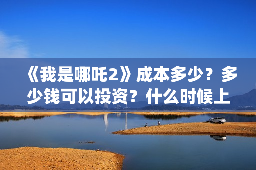 《我是哪吒2》成本多少？多少钱可以投资？什么时候上(我是哪吒2021)