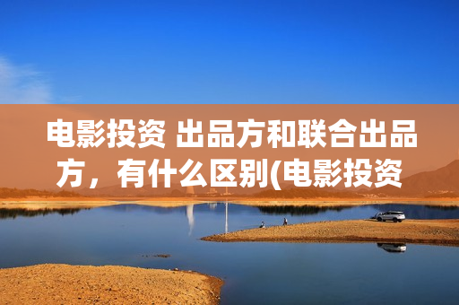 电影投资 出品方和联合出品方，有什么区别(电影投资投资)
