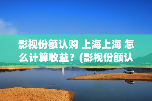 影视份额认购 上海上海 怎么计算收益？(影视份额认购怎么算)