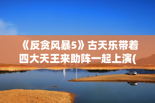 《反贪风暴5》古天乐带着四大天王来助阵一起上演(反贪风暴5片尾曲)
