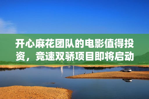 开心麻花团队的电影值得投资，竞速双骄项目即将启动(开心麻花团队演员表)
