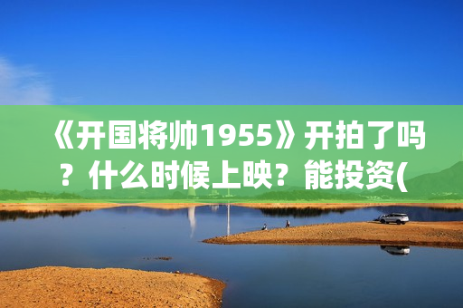《开国将帅1955》开拍了吗？什么时候上映？能投资(开国将帅1955电影在线观看)