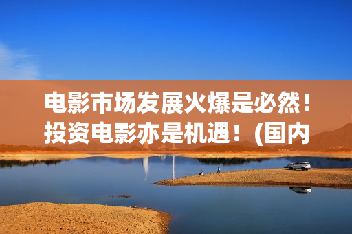 电影市场发展火爆是必然！投资电影亦是机遇！(国内电影市场发展)