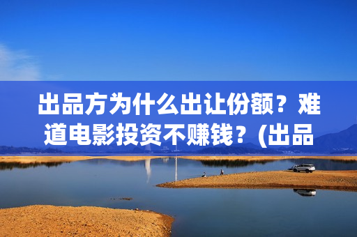 出品方为什么出让份额？难道电影投资不赚钱？(出品方赚钱吗)