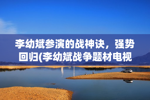 李幼斌参演的战神诀，强势回归(李幼斌战争题材电视剧)