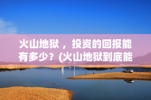 火山地狱 ，投资的回报能有多少？(火山地狱到底能不能上映)